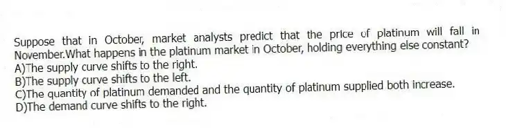 Suppose that in October, market analysts predict that the price of platinum will fall in November.What happens in the platinum market in October, holding everything else constant?
A)The supply curve shifts to the right.
B)The supply curve shifts to the left.
C)The quantity of platinum demanded and the quantity of platinum supplied both increase.
D)The demand curve shifts to the right.