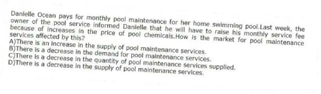 Danielle Ocean pays for monthly pool maintenance for her home swimming pool.Last week, the owner of the pool service informed Danielle that he will have to raise his monthly service fee because of increases in the price of pool chemicals.How is the market for pool maintenance services affected by this?
A)There is an increase in the supply of pool maintenance services.
B)There is a decrease in the demand for pool maintenance services.
C)There is a decrease in the quantity of pool maintenance services supplied.
D)There is a decrease in the supply of pool maintenance services.
