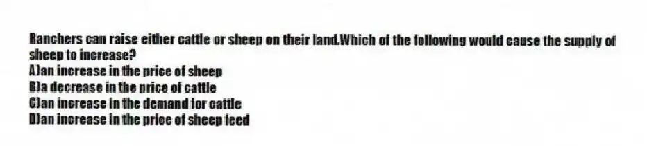 Ranchers can raise either cattle or sheep on their land.Which of the following would cause the supply of sheep to increase?
A)an increase in the price of sheep
B)a decrease in the price of cattle
C)an increase in the demand for cattle
D)an increase in the price of sheep feed