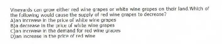 Vineyards can grow either red wine grapes or white wine grapes on their land.Which of the following would cause the supply of red wine grapes to decrease?
A)an increase in the price of white wine grapes
B)a decrease in the price of white wine grapes
C)an increase in the demand for red wine grapes
D)an increase in the price of red wine