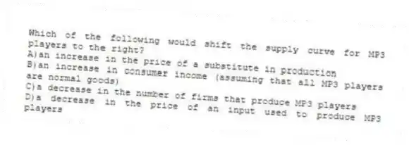 Which of the following would shift the supply curve for MP3 players to the right?
A)an increase in the price of a substitute in production
B)an increase in consumer income (assuming that all MP3 players are normal goods)
C)a decrease in the number of firms that produce MP3 players
D)a decrease in the price of an input used to produce MP3 players