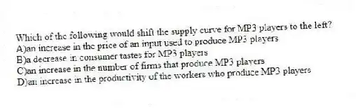 Which of the following would shift the supply curve for MP3 players to the left?
A)an increase in the price of an input used to produce MP3 players
B)a decrease in consumer tastes for MP3 players
C)an increase in the number of firms that produce MP3 players
D)an increase in the productivity of the workers who produce MP3 players