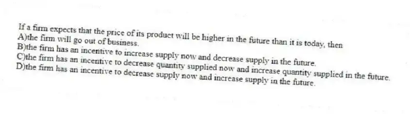 If a firm expects that the price of its product will be higher in the future than it is today, then
A)the firm will go out of business.
B)the firm has an incentive to increase supply now and decrease supply in the future.
C)the firm has an incentive to decrease quantity supplied now and increase quantity supplied in the future.
D)the firm has an incentive to decrease supply now and increase supply in the future.