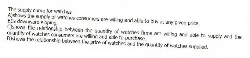 The supply curve for watches
A)shows the supply of watches consumers are willing and able to buy at any given price.
B)is downward sloping.
C)shows the relationship between the quantity of watches firms are willing and able to supply and the quantity of watches consumers are willing and able to purchase.
D)shows the relationship between the price of watches and the quantity of watches supplied.