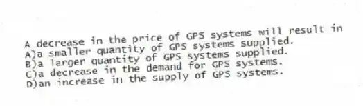 A decrease in the price of GPS systems will result in
A)a smaller quantity of GPS systems supplied.
B)a larger quantity of GPS systems supplied.
C)a decrease in the demand for GPS systems.
D)an increase in the supply of GPS systems.