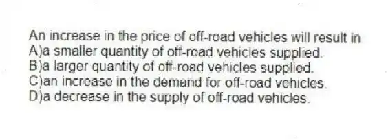 An increase in the price of off-road vehicles will result in
A)a smaller quantity of off-road vehicles supplied.
B)a larger quantity of off-road vehicles supplied.
C)an increase in the demand for off-road vehicles.
D)a decrease in the supply of off-road vehicles.