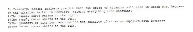 In February, market analysts predict that the price of titanium will rise in March.What happens in the titanium market in February, holding everything else constant?
A)The supply curve shifts to the right.
B)The supply curve shifts to the left.
C)The quantity of titanium demanded and the quantity of titanium supplied both increase.
D)The demand curve shifts to the left.
