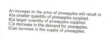 An increase in the price of pineapples will result in
A)a smaller quantity of pineapples supplied.
B)a larger quantity of pineapples supplied.
C)a decrease in the demand for pineapples.
D)an increase in the supply of pineapples.