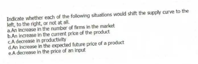 Indicate whether each of the following situations would shift the supply curve to the left, to the right, or not at all.
a.An increase in the number of firms in the market
b.An increase in the current price of the product
c.A decrease in productivity
d.An increase in the expected future price of a product
e.A decrease in the price of an input