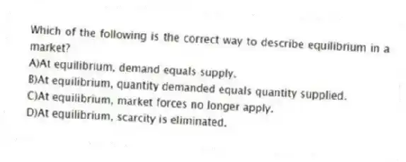 Which of the following is the correct way to describe equilibrium in a market?
A)At equilibrium, demand equals supply.
B)At equilibrium, quantity demanded equals quantity supplied.
C)At equilibrium, market forces no longer apply.
D)At equilibrium, scarcity is eliminated.