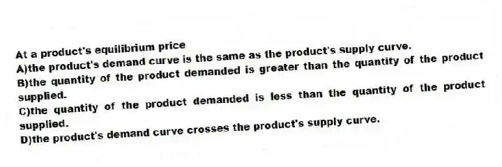 At a product's equilibrium price
A)the product's demand curve is the same as the product's supply curve.
B)the quantity of the product demanded is greater than the quantity of the product supplied.
C)the quantity of the product demanded is less than the quantity of the product supplied.
D)the product's demand curve crosses the product's supply curve.