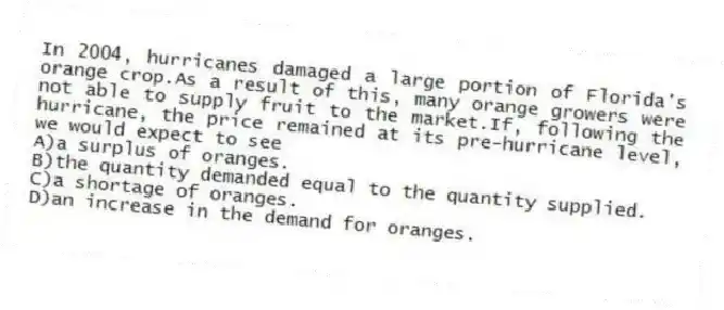 In 2004, hurricanes damaged a large portion of Florida's orange crop.As a result of this, many orange growers were not able to supply fruit to the market.If, following the hurricane, the price remained at its pre-hurricane level, we would expect to see
A)a surplus of oranges.
B)the quantity demanded equal to the quantity supplied.
C)a shortage of oranges.
D)an increase in the demand for oranges.