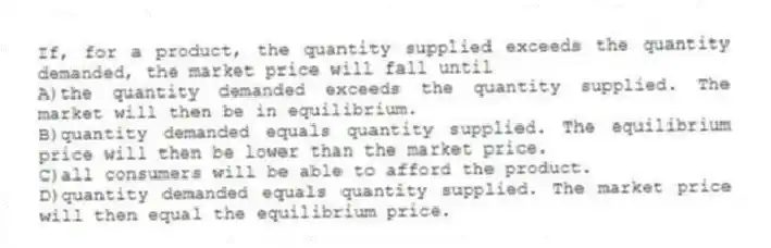 If, for a product, the quantity supplied exceeds the quantity demanded, the market price will fall until
A)the quantity demanded exceeds the quantity supplied. The market will then be in equilibrium.
B)quantity demanded equals quantity supplied. The equilibrium price will then be lower than the market price.
C)all consumers will be able to afford the product.
D)quantity demanded equals quantity supplied. The market price will then equal the equilibrium price.