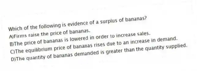 Which of the following is evidence of a surplus of bananas?
A)Firms raise the price of bananas.
B)The price of bananas is lowered in order to increase sales.
C)The equilibrium price of bananas rises due to an increase in demand.
D)The quantity of bananas demanded is greater than the quantity supplied.