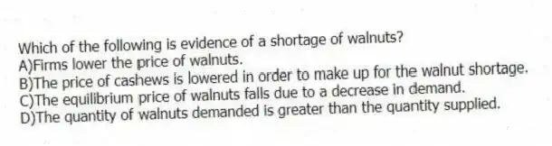 Which of the following is evidence of a shortage of walnuts?
A)Firms lower the price of walnuts.
B)The price of cashews is lowered in order to make up for the walnut shortage.
C)The equilibrium price of walnuts falls due to a decrease in demand.
D)The quantity of walnuts demanded is greater than the quantity supplied.