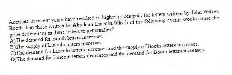 Auctions in recent years have resulted in higher prices paid for letters written by John Wilkes Booth than those written by Abraham Lincoln.Which of the following events would cause the price differences in these letters to get smaller?
A)The demand for Booth letters increases.
B)The supply of Lincoln letters increases.
C)The demand for Lincoln letters increases and the supply of Booth letters increases.
D)The demand for Lincoln letters decreases and the demand for Booth letters increases.