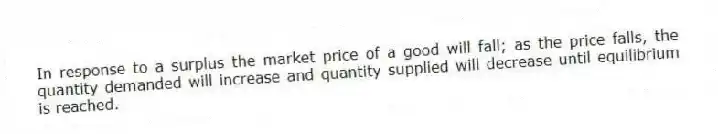 In response to a surplus the market price of a good will fall; as the price falls, the quantity demanded will increase and quantity supplied will decrease until equilibrium is reached.