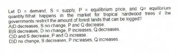 Let D = demand, S = supply, P = equilibrium price, and Q= equilibrium quantity.What happens in the market for tropical hardwood trees if the governments restrict the amount of forest lands that can be logged?
A)D decreases, S no change, P and Q decrease.
B)S decreases, D no change, P increases, Q decreases.
C)D and S decrease, P and Q increase.
D)D no change, S decreases, P increases, Q increases.