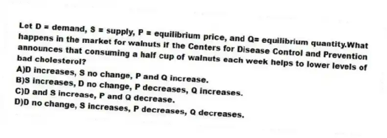 Let D = demand, S = supply, P = equilibrium price, and Q= equilibrium quantity.What happens in the market for walnuts if the Centers for Disease Control and Prevention announces that consuming a half cup of walnuts each week helps to lower levels of bad cholesterol?
A)D increases, S no change, P and Q increase.
B)S increases, D no change, P decreases, Q increases.
C)D and S increase, P and Q decrease.
D)D no change, S increases, P decreases, Q decreases.