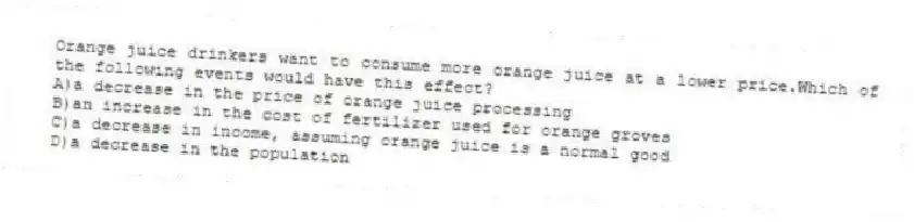 Orange juice drinkers want to consume more orange juice at a lower price.Which of the following events would have this effect?
A)a decrease in the price of orange juice processing
B)an increase in the cost of fertilizer used for orange groves
C)a decrease in income, assuming orange juice is a normal good
D)a decrease in the population