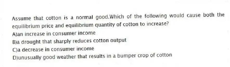 Assume that cotton is a normal good.Which of the following would cause both the equilibrium price and equilibrium quantity of cotton to increase?
A)an increase in consumer income
B)a drought that sharply reduces cotton output
C)a decrease in consumer income
D)unusually good weather that results in a bumper crop of cotton