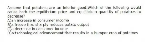 Assume that potatoes are an inferior good.Which of the following would cause both the equilibrium price and equilibrium quantity of potatoes to decrease?
A)an increase in consumer income
B)a freeze that sharply reduces potato output
C)a decrease in consumer income
D)a technological advancement that results in a bumper crop of potatoes