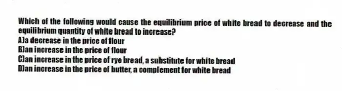 Which of the following would cause the equilibrium price of white bread to decrease and the equilibrium quantity of white bread to increase?
A)a decrease in the price of flour
B)an increase in the price of flour
C)an increase in the price of rye bread, a substitute for white bread
D)an increase in the price of butter, a complement for white bread