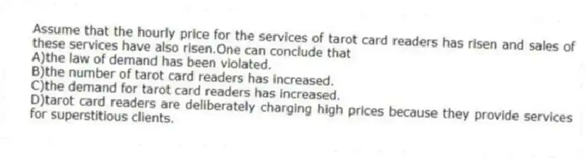 Assume that the hourly price for the services of tarot card readers has risen and sales of these services have also risen.One can conclude that
A)the law of demand has been violated.
B)the number of tarot card readers has increased.
C)the demand for tarot card readers has increased.
D)tarot card readers are deliberately charging high prices because they provide services for superstitious clients.