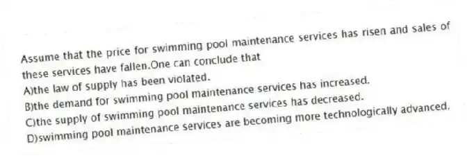 Assume that the price for swimming pool maintenance services has risen and sales of these services have fallen.One can conclude that
A)the law of supply has been violated.
B)the demand for swimming pool maintenance services has increased.
C)the supply of swimming pool maintenance services has decreased.
D)swimming pool maintenance services are becoming more technologically advanced.