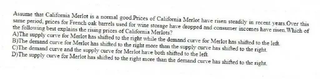 Assume that California Merlot is a normal good.Prices of California Merlot have risen steadily in recent years.Over this same period, prices for French oak barrels used for wine storage have dropped and consumer incomes have risen.Which of the following best explains the rising prices of California Merlots?
A)The supply curve for Merlot has shifted to the right while the demand curve for Merlot has shifted to the left.
B)The demand curve for Merlot has shifted to the right more than the supply curve has shifted to the right.
C)The demand curve and the supply curve for Merlot have both shifted to the left.
D)The supply curve for Merlot has shifted to the right more than the demand curve has shifted to the right.