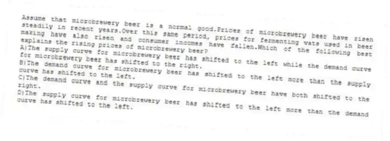 Assume that microbrewery beer is a normal good.Prices of microbrewery beer have risen steadily in recent years.Over this same period, prices for fermenting vats used in beer making have also risen and consumer incomes have fallen.Which of the following best explains the rising prices of microbrewery beer?
A)The supply curve for microbrewery beer has shifted to the left while the demand curve for microbrewery beer has shifted to the right.
B)The demand curve for microbrewery beer has shifted to the left more than the supply curve has shifted to the left.
C)The demand curve and the supply curve for microbrewery beer have both shifted to the right.
D)The supply curve for microbrewery beer has shifted to the left more than the demand curve has shifted to the left.