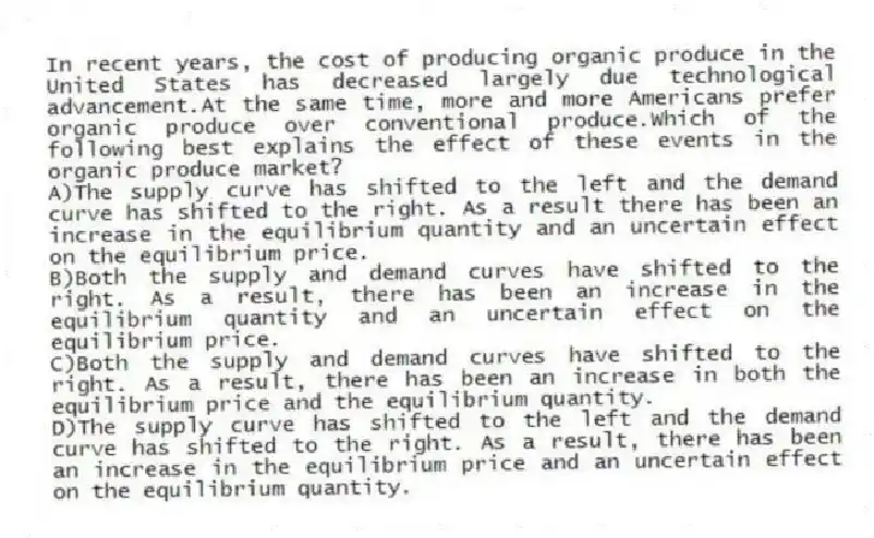 In recent years, the cost of producing organic produce in the United States has decreased largely due technological advancement.At the same time, more and more Americans prefer organic produce over conventional produce.Which of the following best explains the effect of these events in the organic produce market?
A)The supply curve has shifted to the left and the demand curve has shifted to the right. As a result there has been an increase in the equilibrium quantity and an uncertain effect on the equilibrium price.
B)Both the supply and demand curves have shifted to the right. As a result, there has been an increase in the equilibrium quantity and an uncertain effect on the equilibrium price.
C)Both the supply and demand curves have shifted to the right. As a result, there has been an increase in both the equilibrium price and the equilibrium quantity.
D)The supply curve has shifted to the left and the demand curve has shifted to the right. As a result, there has been an increase in the equilibrium price and an uncertain effect on the equilibrium quantity.
