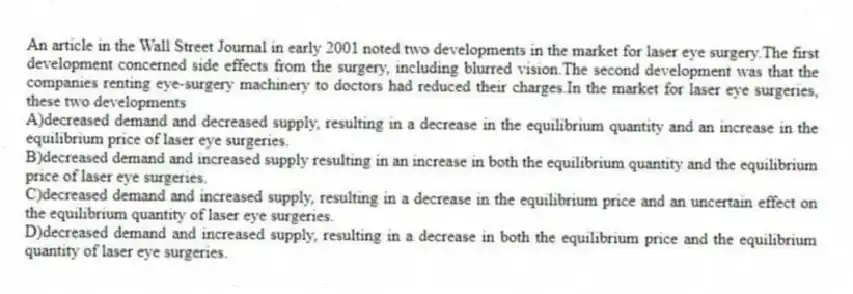 An article in the Wall Street Journal in early 2001 noted two developments in the market for laser eye surgery.The first development concerned side effects from the surgery, including blurred vision.The second development was that the companies renting eye-surgery machinery to doctors had reduced their charges.In the market for laser eye surgeries, these two developments
A)decreased demand and decreased supply, resulting in a decrease in the equilibrium quantity and an increase in the equilibrium price of laser eye surgeries.
B)decreased demand and increased supply resulting in an increase in both the equilibrium quantity and the equilibrium price of laser eye surgeries.
C)decreased demand and increased supply, resulting in a decrease in the equilibrium price and an uncertain effect on the equilibrium quantity of laser eye surgeries.
D)decreased demand and increased supply, resulting in a decrease in both the equilibrium price and the equilibrium quantity of laser eye surgeries.