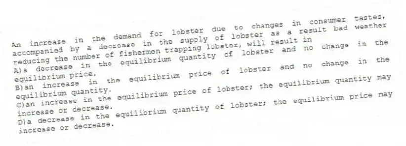 An increase in the demand for lobster due to changes in consumer tastes, accompanied by a decrease in the supply of lobster as a result bad weather reducing the number of fishermen trapping lobster, will result in
A)a decrease in the equilibrium quantity of lobster and no change in the equilibrium price.
B)an increase in the equilibrium price of lobster and no change in the equilibrium quantity.
C)an increase in the equilibrium price of lobster; the equilibrium quantity may increase or decrease.
D)a decrease in the equilibrium quantity of lobster; the equilibrium price may increase or decrease.