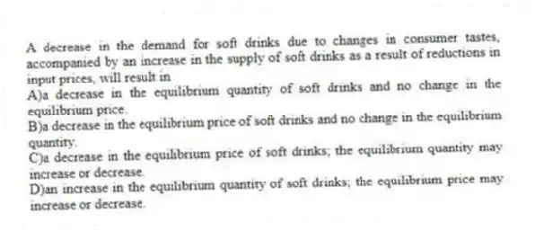 A decrease in the demand for soft drinks due to changes in consumer tastes, accompanied by an increase in the supply of soft drinks as a result of reductions in input prices, will result in
A)a decrease in the equilibrium quantity of soft drinks and no change in the equilibrium price.
B)a decrease in the equilibrium price of soft drinks and no change in the equilibrium quantity.
C)a decrease in the equilibrium price of soft drinks; the equilibrium quantity may increase or decrease.
D)an increase in the equilibrium quantity of soft drinks; the equilibrium price may increase or decrease.