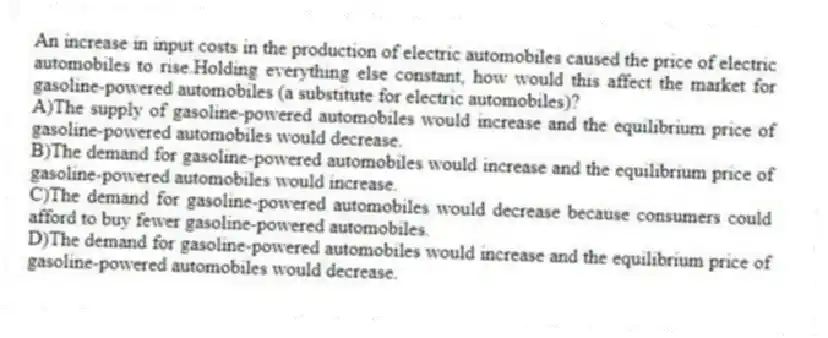 An increase in input costs in the production of electric automobiles caused the price of electric automobiles to rise.Holding everything else constant, how would this affect the market for gasoline-powered automobiles (a substitute for electric automobiles)?
A)The supply of gasoline-powered automobiles would increase and the equilibrium price of gasoline-powered automobiles would decrease.
B)The demand for gasoline-powered automobiles would increase and the equilibrium price of gasoline-powered automobiles would increase.
C)The demand for gasoline-powered automobiles would decrease because consumers could afford to buy fewer gasoline-powered automobiles.
D)The demand for gasoline-powered automobiles would increase and the equilibrium price of gasoline-powered automobiles would decrease.