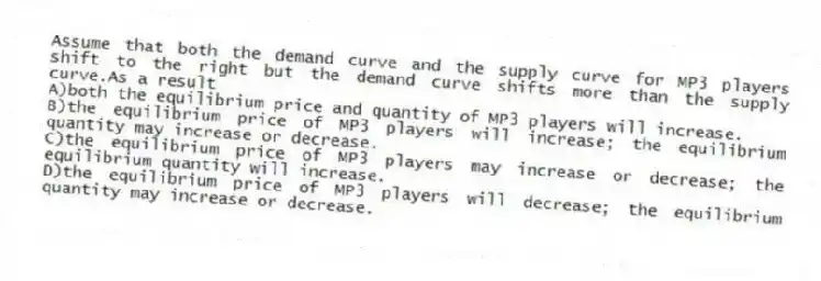 Assume that both the demand curve and the supply curve for MP3 players shift to the right but the demand curve shifts more than the supply curve.As a result
A)both the equilibrium price and quantity of MP3 players will increase.
B)the equilibrium price of MP3 players will increase; the equilibrium quantity may increase or decrease.
C)the equilibrium price of MP3 players may increase or decrease; the equilibrium quantity will increase.
D)the equilibrium price of MP3 players will decrease; the equilibrium quantity may increase or decrease.