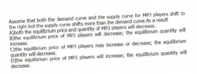 Assume that both the demand curve and the supply curve for MP3 players shift to the right but the supply curve shifts more than the demand curve.As a result
A)both the equilibrium price and quantity of MP3 players will decrease.
B)the equilibrium price of MP3 players will decrease; the equilibrium quantity will increase.
C)the equilibrium price of MP3 players may increase or decrease; the equilibrium quantity will decrease.
D)the equilibrium price of MP3 players will increase; the equilibrium quantity will decrease.