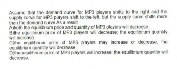Assume that the demand curve for MP3 players shifts to the right and the supply curve for MP3 players shift to the left, but the supply curve shifts more than the demand curve.As a result
A)both the equilibrium price and quantity of MP3 players will decrease.
B)the equilibrium price of MP3 players will decrease; the equilibrium quantity will increase.
C)the equilibrium price of MP3 players may increase or decrease; the equilibrium quantity will decrease.
D)the equilibrium price of MP3 players will increase; the equilibrium quantity will decrease.