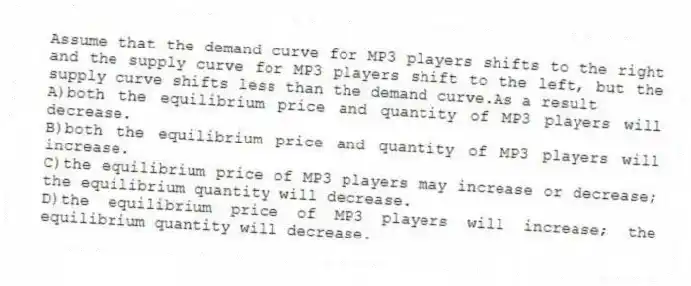 Assume that the demand curve for MP3 players shifts to the right and the supply curve for MP3 players shift to the left, but the supply curve shifts less than the demand curve.As a result
A)both the equilibrium price and quantity of MP3 players will decrease.
B)both the equilibrium price and quantity of MP3 players will increase.
C)the equilibrium price of MP3 players may increase or decrease; the equilibrium quantity will decrease.
D)the equilibrium price of MP3 players will increase; the equilibrium quantity will decrease.