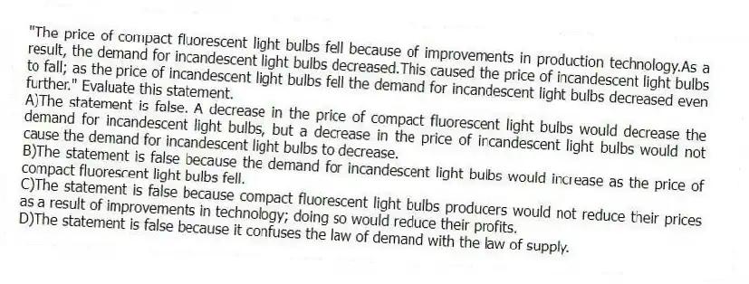 "The price of compact fluorescent light bulbs fell because of improvements in production technology.As a result, the demand for incandescent light bulbs decreased.This caused the price of incandescent light bulbs to fall; as the price of incandescent light bulbs fell the demand for incandescent light bulbs decreased even further." Evaluate this statement.
A)The statement is false. A decrease in the price of compact fluorescent light bulbs would decrease the demand for incandescent light bulbs, but a decrease in the price of incandescent light bulbs would not cause the demand for incandescent light bulbs to decrease.
B)The statement is false because the demand for incandescent light bulbs would increase as the price of compact fluorescent light bulbs fell.
C)The statement is false because compact fluorescent light bulbs producers would not reduce their prices as a result of improvements in technology; doing so would reduce their profits.
D)The statement is false because it confuses the law of demand with the law of supply.