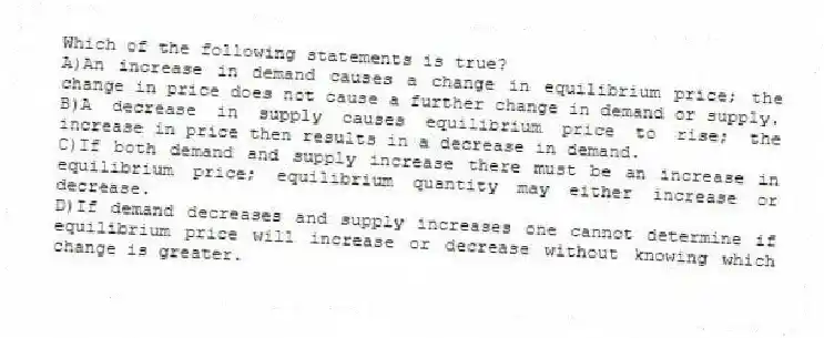 Which of the following statements is true?
A)An increase in demand causes a change in equilibrium price; the change in price does not cause a further change in demand or supply.
B)A decrease in supply causes equilibrium price to rise; the increase in price then results in a decrease in demand.
C)If both demand and supply increase there must be an increase in equilibrium price; equilibrium quantity may either increase or decrease.
D)If demand decreases and supply increases one cannot determine if equilibrium price will increase or decrease without knowing which change is greater.