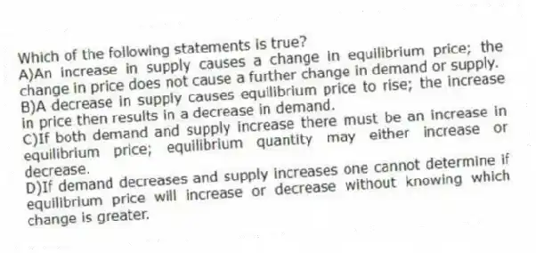 Which of the following statements is true?
A)An increase in supply causes a change in equilibrium price; the change in price does not cause a further change in demand or supply.
B)A decrease in supply causes equilibrium price to rise; the increase in price then results in a decrease in demand.
C)If both demand and supply increase there must be an increase in equilibrium price; equilibrium quantity may either increase or decrease.
D)If demand decreases and supply increases one cannot determine if equilibrium price will increase or decrease without knowing which change is greater.