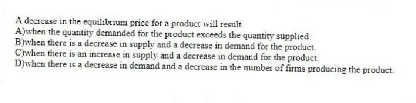 A decrease in the equilibrium price for a product will result
A)when the quantity demanded for the product exceeds the quantity supplied.
B)when there is a decrease in supply and a decrease in demand for the product.
C)when there is an increase in supply and a decrease in demand for the product.
D)when there is a decrease in demand and a decrease in the number of firms producing the product.