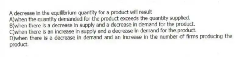 A decrease in the equilibrium quantity for a product will result
A)when the quantity demanded for the product exceeds the quantity supplied.
B)when there is a decrease in supply and a decrease in demand for the product.
C)when there is an increase in supply and a decrease in demand for the product.
D)when there is a decrease in demand and an increase in the number of firms producing the product.