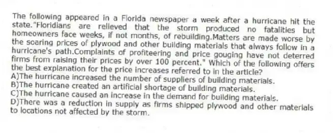The following appeared in a Florida newspaper a week after a hurricane hit the state."Floridians are relieved that the storm produced no fatalities but homeowners face weeks, if not months, of rebuilding.Matters are made worse by the soaring prices of plywood and other building materials that always follow in a hurricane's path.Complaints of profiteering and price gouging have not deterred firms from raising their prices by over 100 percent." Which of the following offers the best explanation for the price increases referred to in the article?
A)The hurricane increased the number of suppliers of building materials.
B)The hurricane created an artificial shortage of building materials.
C)The hurricane caused an increase in the demand for building materials.
D)There was a reduction in supply as firms shipped plywood and other materials to locations not affected by the storm.