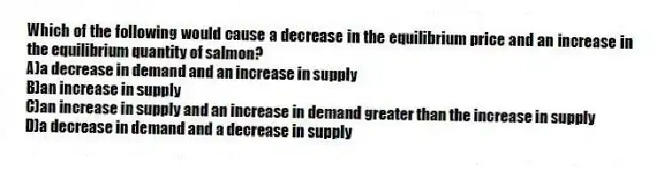 Which of the following would cause a decrease in the equilibrium price and an increase in the equilibrium quantity of salmon?
A)a decrease in demand and an increase in supply
B)an increase in supply
C)an increase in supply and an increase in demand greater than the increase in supply
D)a decrease in demand and a decrease in supply