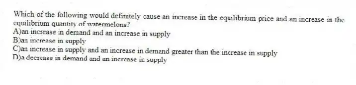 Which of the following would definitely cause an increase in the equilibrium price and an increase in the equilibrium quantity of watermelons?
A)an increase in demand and an increase in supply
B)an increase in supply
C)an increase in supply and an increase in demand greater than the increase in supply
D)a decrease in demand and an increase in supply