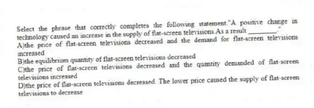 Select the phrase that correctly completes the following statement."A positive change in technology caused an increase in the supply of flat-screen televisions.As a result ________."
A)the price of flat-screen televisions decreased and the demand for flat-screen televisions increased
B)the equilibrium quantity of flat-screen televisions decreased
C)the price of flat-screen televisions decreased and the quantity demanded of flat-screen televisions increased
D)the price of flat-screen televisions decreased. The lower price caused the supply of flat-screen televisions to decrease