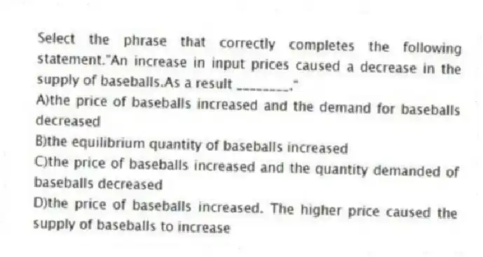 Select the phrase that correctly completes the following statement."An increase in input prices caused a decrease in the supply of baseballs.As a result ________."
A)the price of baseballs increased and the demand for baseballs decreased
B)the equilibrium quantity of baseballs increased
C)the price of baseballs increased and the quantity demanded of baseballs decreased
D)the price of baseballs increased. The higher price caused the supply of baseballs to increase